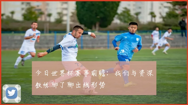 今日世界杯赛事前瞻：我们与资深教练聊了聊出线形势