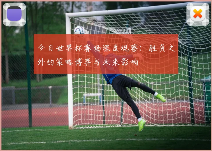 今日世界杯赛场深度观察：胜负之外的策略博弈与未来影响