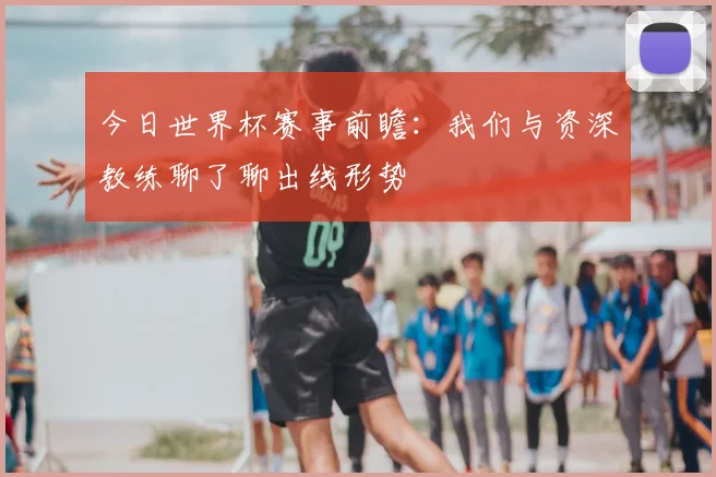 今日世界杯赛事前瞻：我们与资深教练聊了聊出线形势