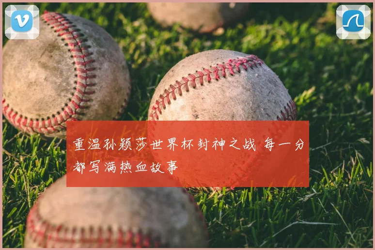 重温孙颖莎世界杯封神之战 每一分都写满热血故事