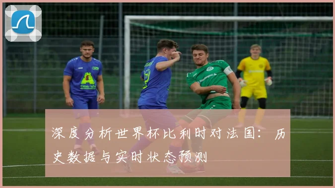 深度分析世界杯比利时对法国：历史数据与实时状态预测