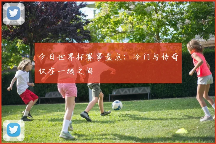 今日世界杯赛事盘点：冷门与传奇仅在一线之间