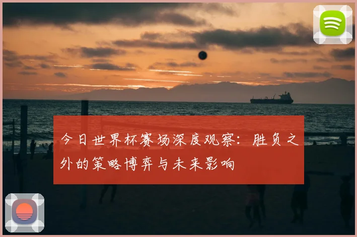 今日世界杯赛场深度观察：胜负之外的策略博弈与未来影响