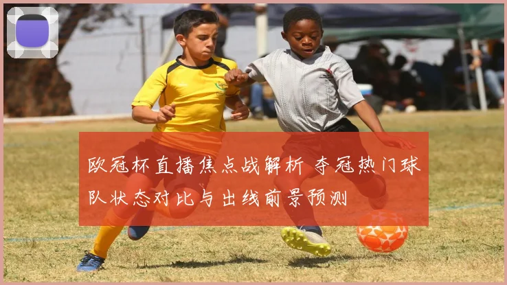 欧冠杯直播焦点战解析 夺冠热门球队状态对比与出线前景预测