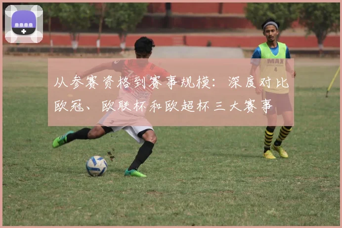 从参赛资格到赛事规模：深度对比欧冠、欧联杯和欧超杯三大赛事