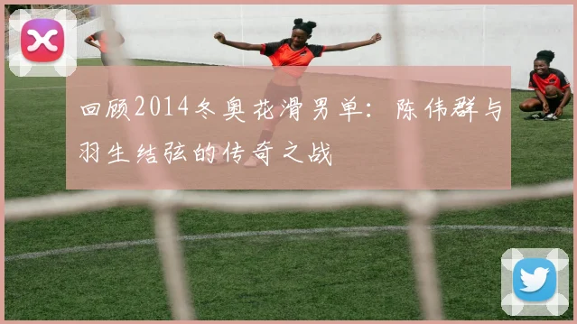 回顾2014冬奥花滑男单：陈伟群与羽生结弦的传奇之战
