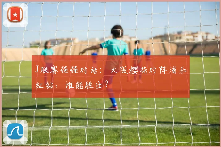 J联赛强强对话：大阪樱花对阵浦和红钻，谁能胜出？