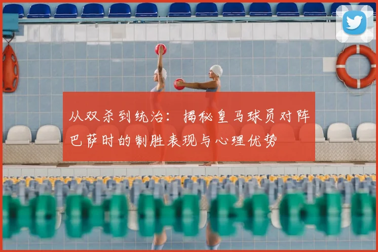 从双杀到统治：揭秘皇马球员对阵巴萨时的制胜表现与心理优势