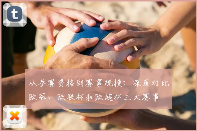 从参赛资格到赛事规模：深度对比欧冠、欧联杯和欧超杯三大赛事