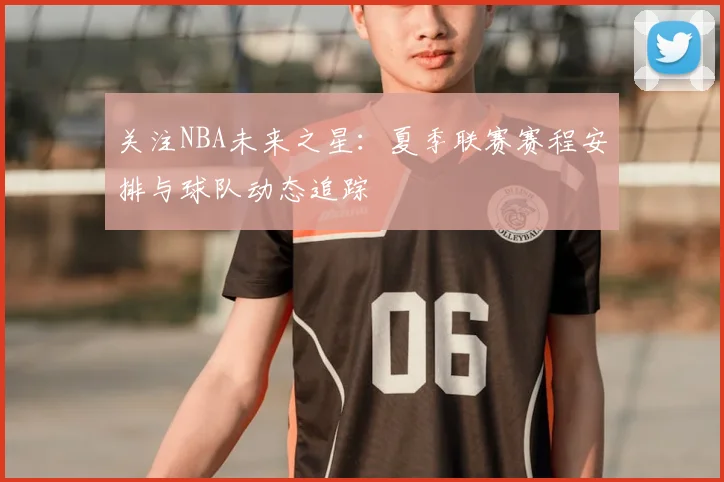 关注NBA未来之星：夏季联赛赛程安排与球队动态追踪