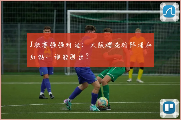 J联赛强强对话：大阪樱花对阵浦和红钻，谁能胜出？