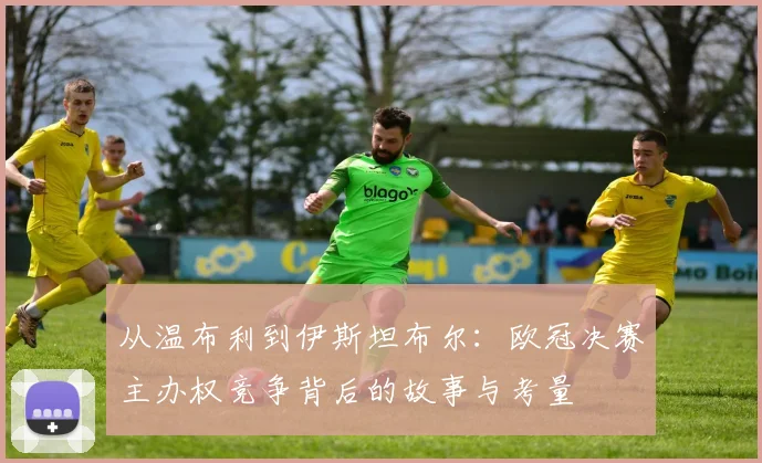 从温布利到伊斯坦布尔：欧冠决赛主办权竞争背后的故事与考量