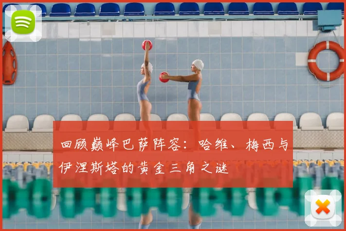 回顾巅峰巴萨阵容:哈维、梅西与伊涅斯塔的黄金三角之谜