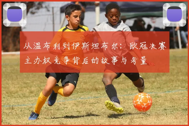 从温布利到伊斯坦布尔：欧冠决赛主办权竞争背后的故事与考量