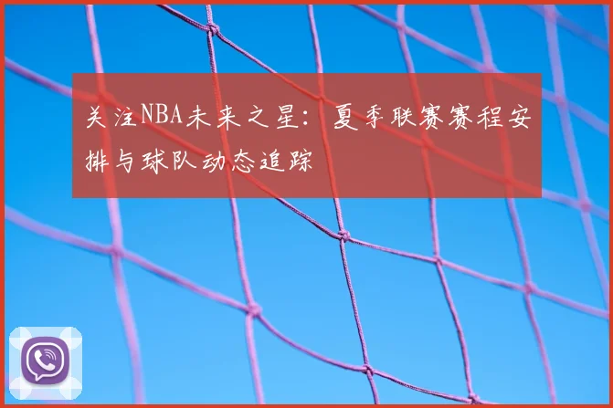 关注NBA未来之星：夏季联赛赛程安排与球队动态追踪