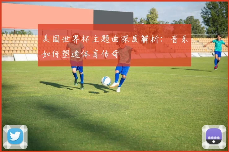 美国世界杯主题曲深度解析：音乐如何塑造体育传奇