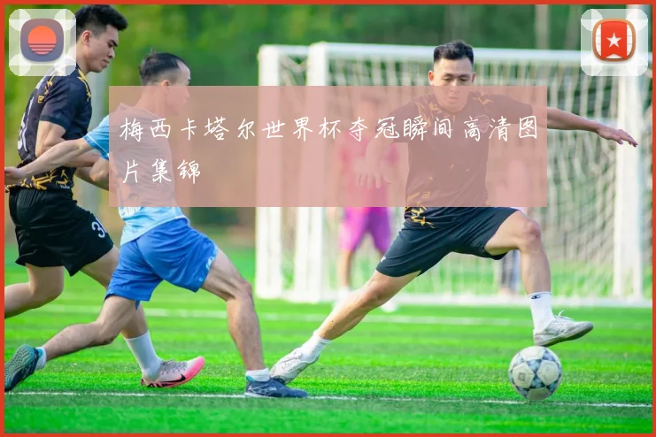 梅西卡塔尔世界杯夺冠瞬间高清图片集锦