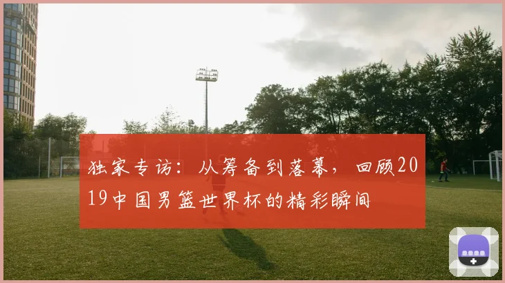 独家专访：从筹备到落幕，回顾2019中国男篮世界杯的精彩瞬间