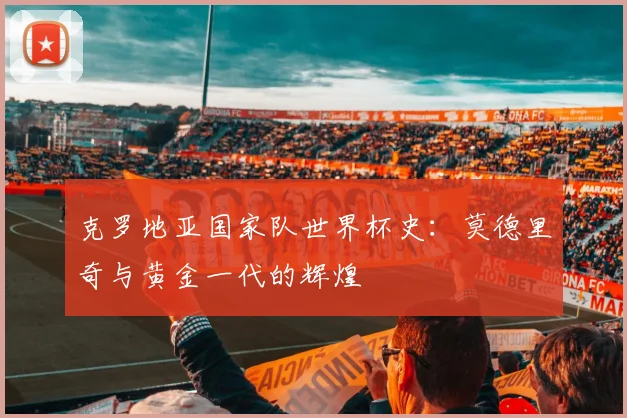 克罗地亚国家队世界杯史：莫德里奇与黄金一代的辉煌