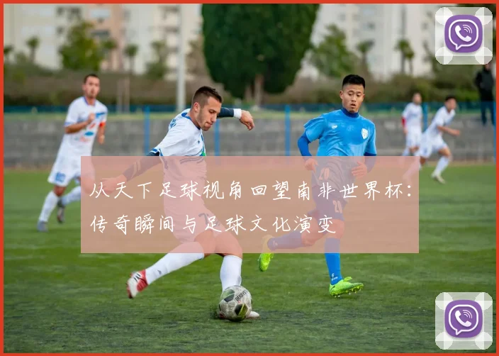 从天下足球视角回望南非世界杯：传奇瞬间与足球文化演变
